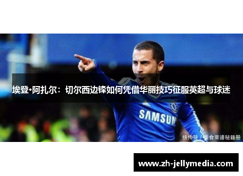 埃登·阿扎尔：切尔西边锋如何凭借华丽技巧征服英超与球迷