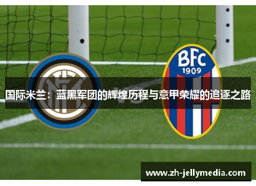国际米兰：蓝黑军团的辉煌历程与意甲荣耀的追逐之路