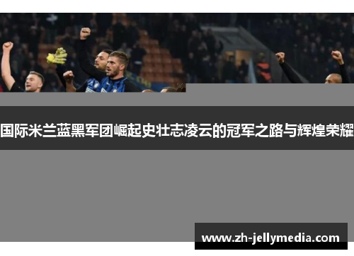 国际米兰蓝黑军团崛起史壮志凌云的冠军之路与辉煌荣耀