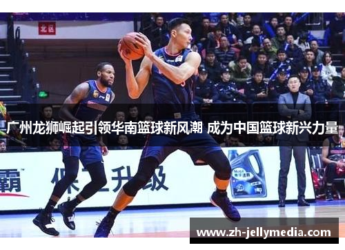 广州龙狮崛起引领华南篮球新风潮 成为中国篮球新兴力量
