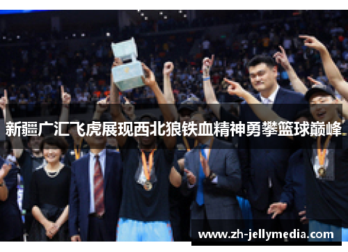 新疆广汇飞虎展现西北狼铁血精神勇攀篮球巅峰