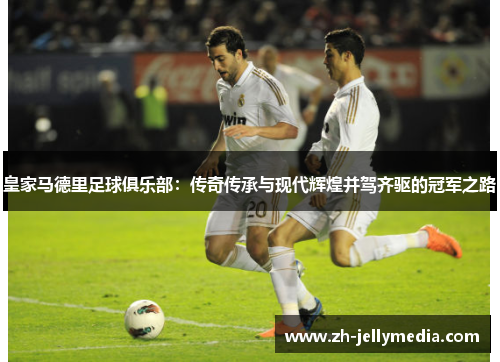 皇家马德里足球俱乐部：传奇传承与现代辉煌并驾齐驱的冠军之路
