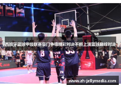 西班牙篮球甲级联赛豪门争锋精彩对决不断上演篮球巅峰对决