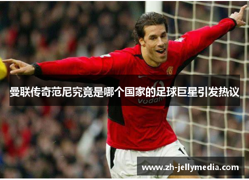 曼联传奇范尼究竟是哪个国家的足球巨星引发热议